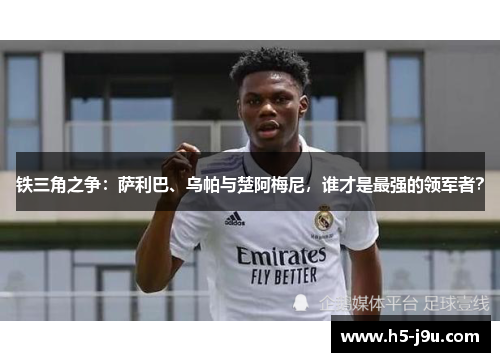 铁三角之争：萨利巴、乌帕与楚阿梅尼，谁才是最强的领军者？