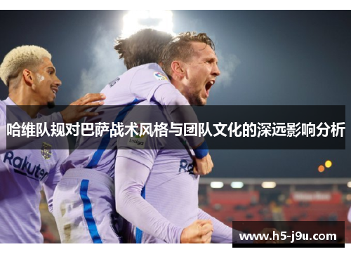 哈维队规对巴萨战术风格与团队文化的深远影响分析