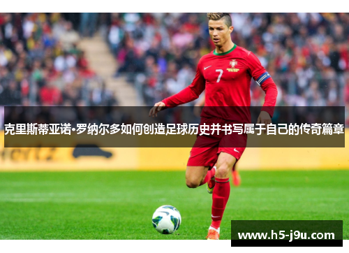 克里斯蒂亚诺·罗纳尔多如何创造足球历史并书写属于自己的传奇篇章