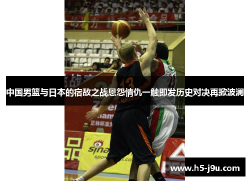 中国男篮与日本的宿敌之战恩怨情仇一触即发历史对决再掀波澜