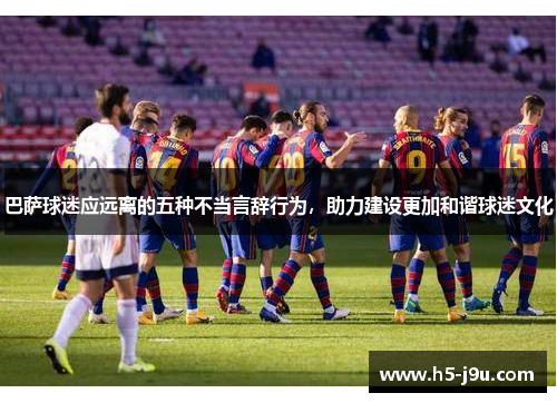 巴萨球迷应远离的五种不当言辞行为，助力建设更加和谐球迷文化