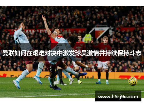 曼联如何在艰难对决中激发球员激情并持续保持斗志