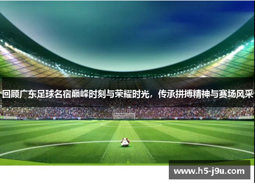 回顾广东足球名宿巅峰时刻与荣耀时光，传承拼搏精神与赛场风采