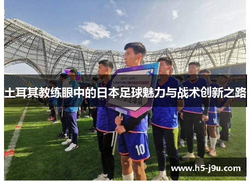 土耳其教练眼中的日本足球魅力与战术创新之路
