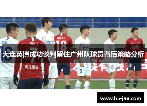 大连英博成功谈判留住广州队球员背后策略分析