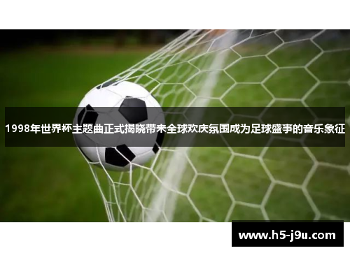1998年世界杯主题曲正式揭晓带来全球欢庆氛围成为足球盛事的音乐象征