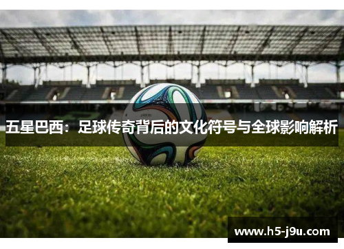 五星巴西：足球传奇背后的文化符号与全球影响解析