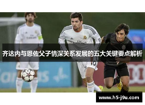 齐达内与恩佐父子情深关系发展的五大关键要点解析