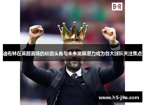 迪布林在英超赛场的崭露头角与未来发展潜力成为各大球队关注焦点